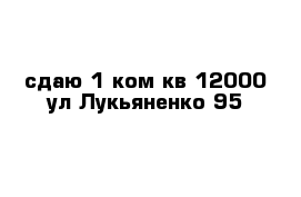 сдаю 1 ком кв 12000 ул Лукьяненко 95